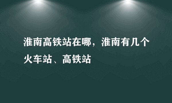 淮南高铁站在哪，淮南有几个火车站、高铁站