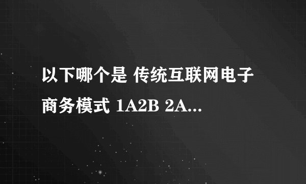 以下哪个是 传统互联网电子商务模式 1A2B 2A2C 3？