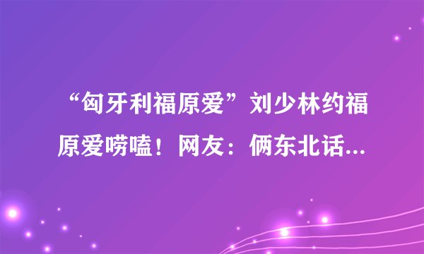 “匈牙利福原爱”刘少林约福原爱唠嗑!网友:俩东北话砖家终于会晤了