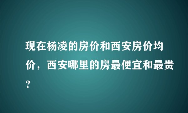 现在杨凌的房价和西安房价均价，西安哪里的房最便宜和最贵？