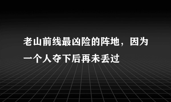 老山前线最凶险的阵地，因为一个人夺下后再未丢过