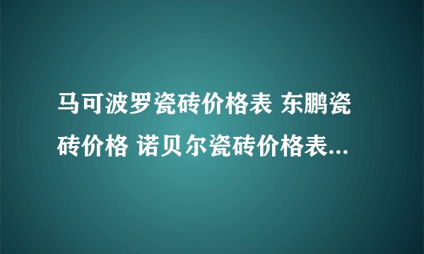 马可波罗瓷砖价格表 东鹏瓷砖价格 诺贝尔瓷砖价格表 瓷砖十大品牌价格 马可波罗瓷砖价格表