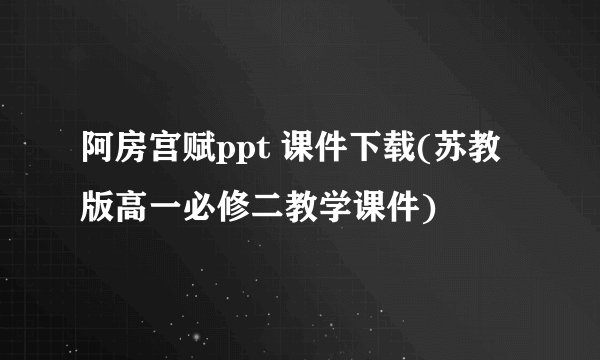 阿房宫赋ppt 课件下载(苏教版高一必修二教学课件)