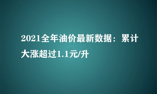 2021全年油价最新数据:累计大涨超过1.1元/升