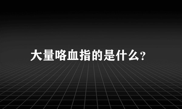 大量咯血指的是什么？