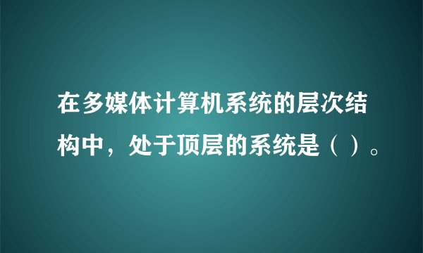 在多媒体计算机系统的层次结构中，处于顶层的系统是（）。