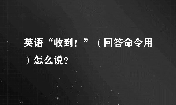 英语“收到！”（回答命令用）怎么说？