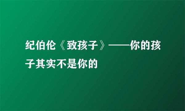 纪伯伦《致孩子》——你的孩子其实不是你的
