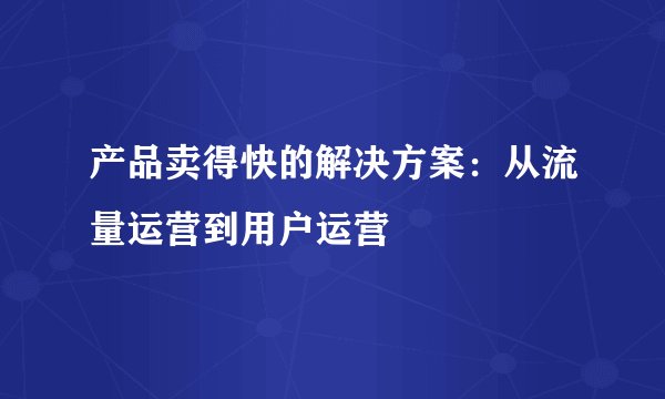 产品卖得快的解决方案：从流量运营到用户运营