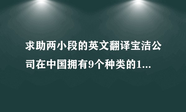 求助两小段的英文翻译宝洁公司在中国拥有9个种类的15个品牌的产品,包括头发护理产品,个人清洁用品,皮肤护理产品,洗涤用品等.公司采用的多品牌策略和新产品开发策略是其在激烈的竞争下成功的要素之一,因为它可以满足顾客的多种需要,吸引不同市场分区的消费者.1. 多品牌策略宝洁拥有超过250种世界知名品牌的产品,畅销世界130多个国家和地区.在中国,宝洁以其大量深入人心的著名品牌如漂柔,海飞丝,舒肤佳(),玉兰油(Olay),汰渍(Tide)等,已经成为日化市场无可抗衡的品牌领袖.