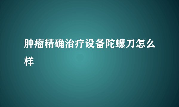 肿瘤精确治疗设备陀螺刀怎么样