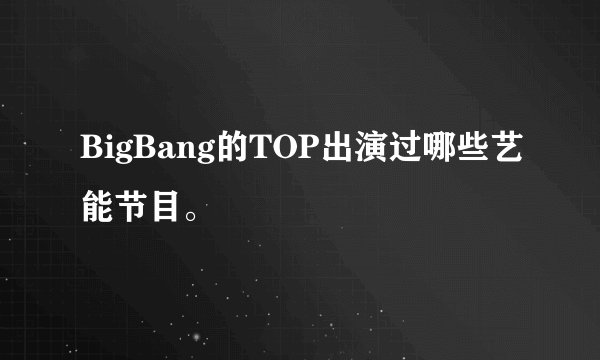 BigBang的TOP出演过哪些艺能节目。