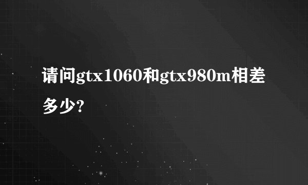 请问gtx1060和gtx980m相差多少?