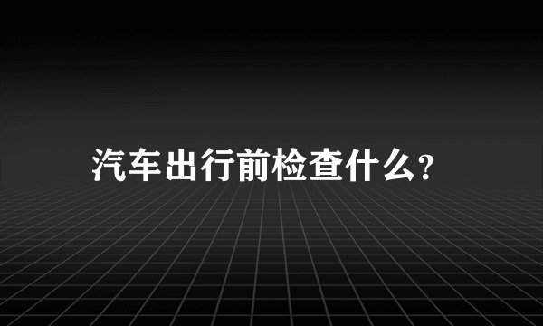 汽车出行前检查什么？