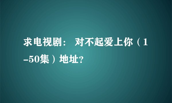 求电视剧： 对不起爱上你（1-50集）地址？
