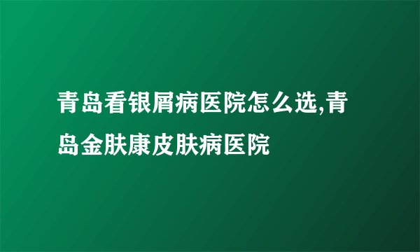 青岛看银屑病医院怎么选,青岛金肤康皮肤病医院