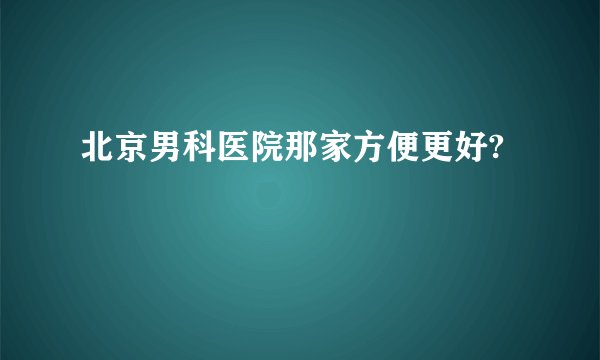北京男科医院那家方便更好?