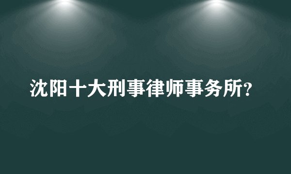 沈阳十大刑事律师事务所？