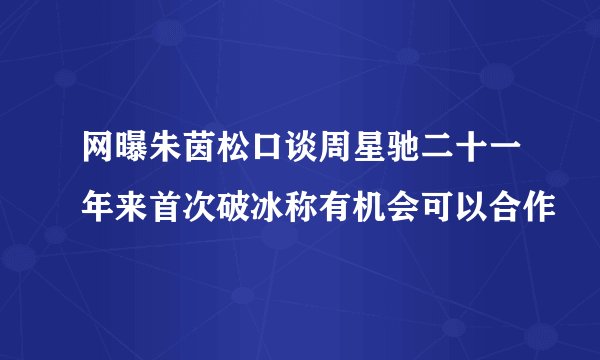 网曝朱茵松口谈周星驰二十一年来首次破冰称有机会可以合作