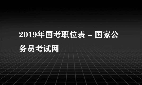 2019年国考职位表 - 国家公务员考试网