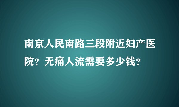南京人民南路三段附近妇产医院？无痛人流需要多少钱？