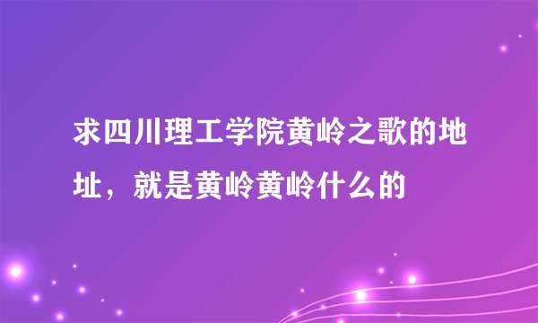 求四川理工学院黄岭之歌的地址，就是黄岭黄岭什么的