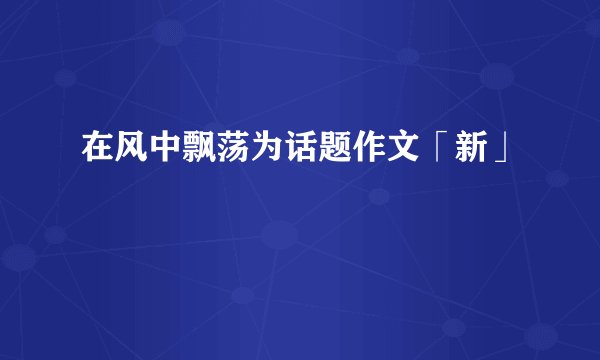 在风中飘荡为话题作文「新」