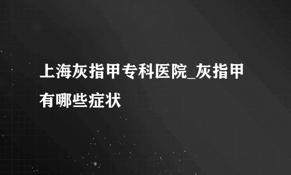 上海灰指甲专科医院_灰指甲有哪些症状