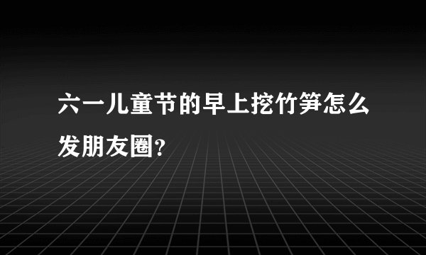 六一儿童节的早上挖竹笋怎么发朋友圈？