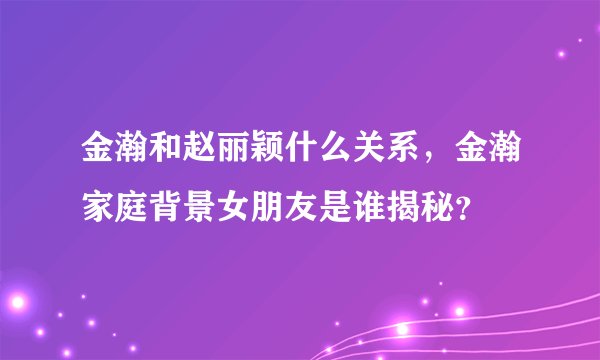 金瀚和赵丽颖什么关系,金瀚家庭背景女朋友是谁揭秘?