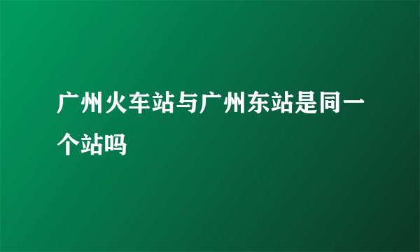 广州火车站与广州东站是同一个站吗