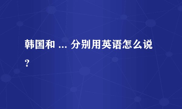 韩国和 ... 分别用英语怎么说？