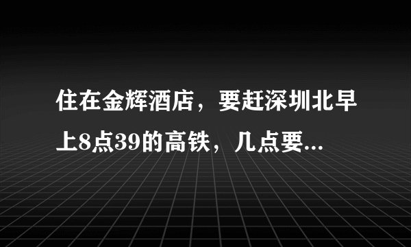 住在金辉酒店，要赶深圳北早上8点39的高铁，几点要从酒店出发，才来得及