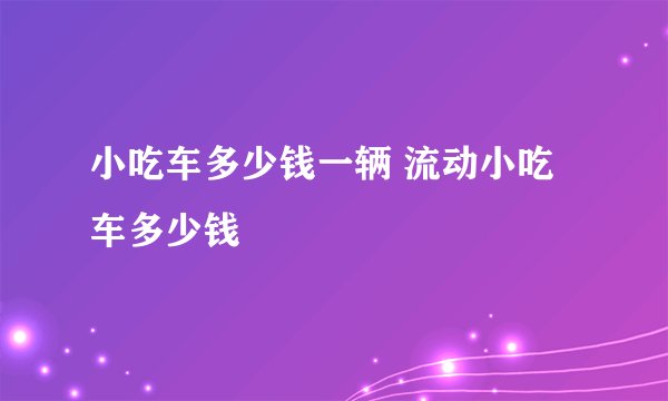 小吃车多少钱一辆 流动小吃车多少钱