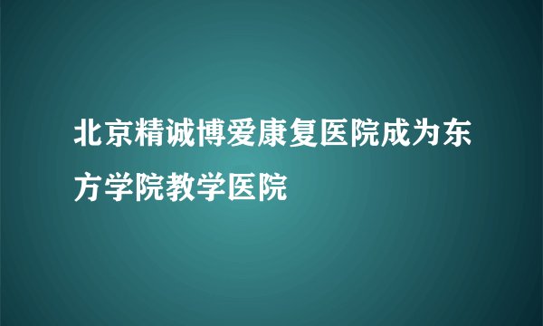 北京精诚博爱康复医院成为东方学院教学医院