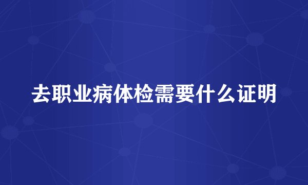 去职业病体检需要什么证明