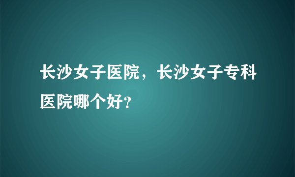 长沙女子医院，长沙女子专科医院哪个好？