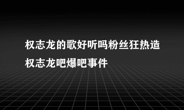 权志龙的歌好听吗粉丝狂热造权志龙吧爆吧事件