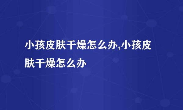 小孩皮肤干燥怎么办,小孩皮肤干燥怎么办