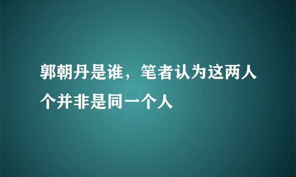 郭朝丹是谁,笔者认为这两人个并非是同一个人
