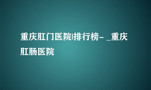 重庆肛门医院|排行榜- _重庆肛肠医院