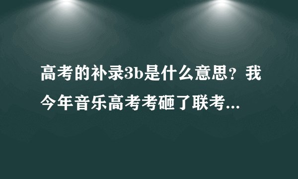 高考的补录3b是什么意思？我今年音乐高考考砸了联考只有157分，所以没有去单考，补录需要什么条件，怎样进