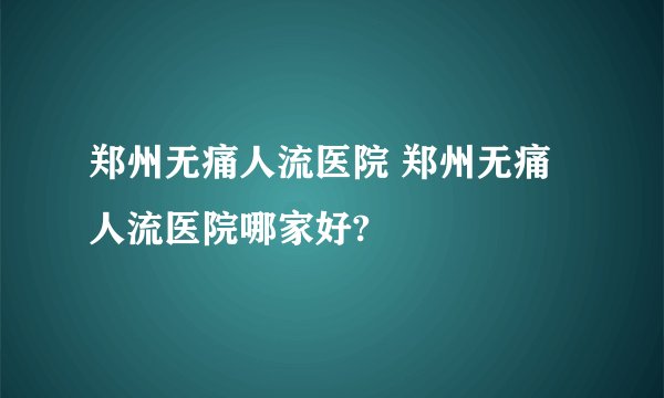 郑州无痛人流医院 郑州无痛人流医院哪家好?
