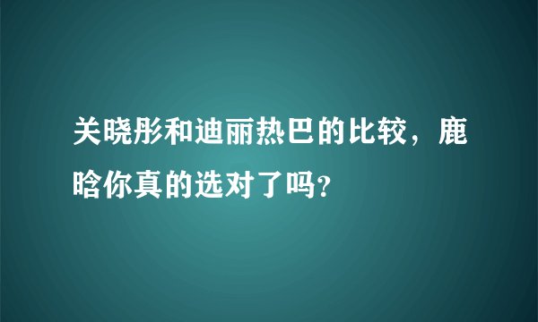 关晓彤和迪丽热巴的比较，鹿晗你真的选对了吗？