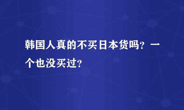 韩国人真的不买日本货吗？一个也没买过？