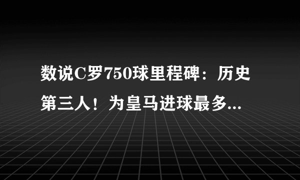 数说C罗750球里程碑:历史第三人!为皇马进球最多,单季69球神迹