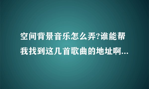 空间背景音乐怎么弄?谁能帮我找到这几首歌曲的地址啊?帮忙发一下!要播发得畅顺的!!拜托了~