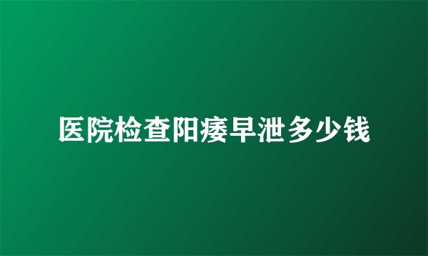 医院检查阳痿早泄多少钱