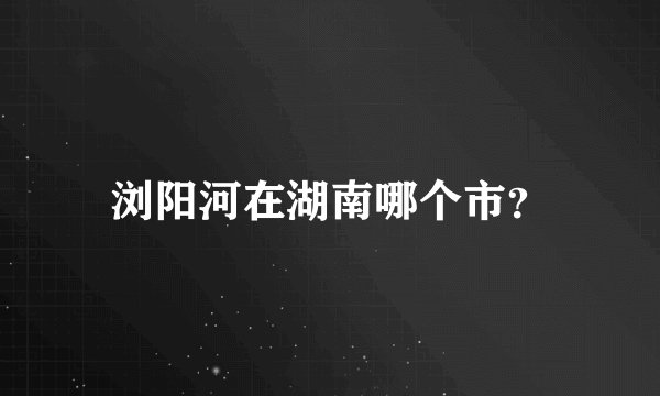 浏阳河在湖南哪个市？