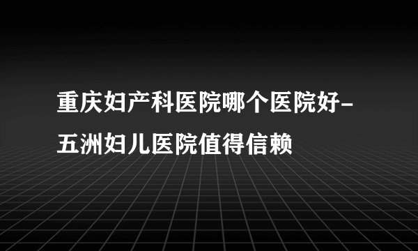 重庆妇产科医院哪个医院好-五洲妇儿医院值得信赖